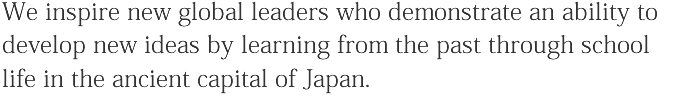 We inspire new global leaders who demonstrate an ability to develop new ideas by learning from the past through school life in the ancient capital of Japan.