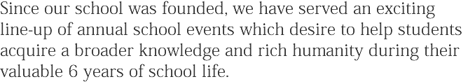 Since our school was founded, we have served an exciting line-up of annual school events which desire to help students acquire a broader knowledge and rich humanity during their valuable 6 years of school life.