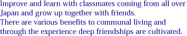 Improve and learn with classmates coming from all over Japan and grow up together with friends. There are various benefits to communal living and through the experience deep friendships are cultivated. 